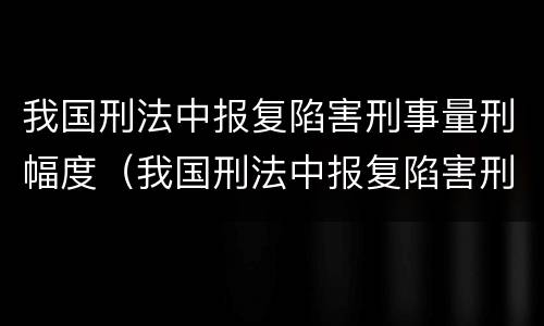 我国刑法中报复陷害刑事量刑幅度（我国刑法中报复陷害刑事量刑幅度最大的是）