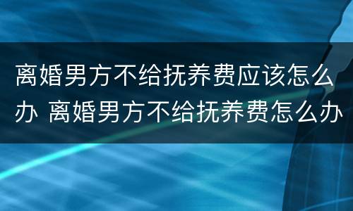 离婚男方不给抚养费应该怎么办 离婚男方不给抚养费怎么办?