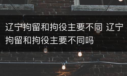 辽宁拘留和拘役主要不同 辽宁拘留和拘役主要不同吗