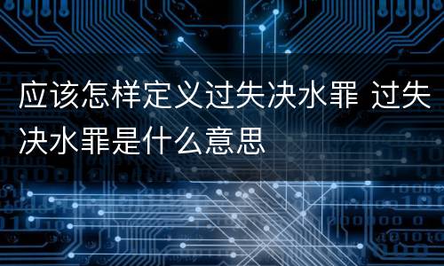 应该怎样定义过失决水罪 过失决水罪是什么意思