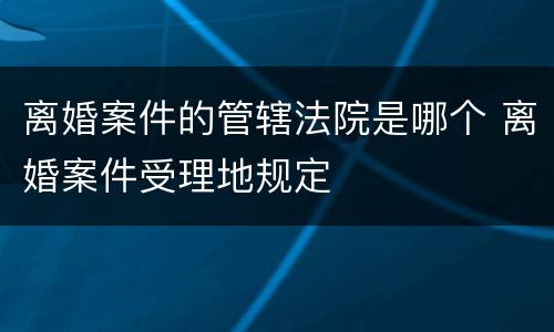 离婚案件的管辖法院是哪个 离婚案件受理地规定