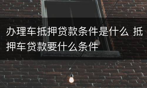 办理车抵押贷款条件是什么 抵押车贷款要什么条件