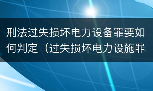 刑法过失损坏电力设备罪要如何判定（过失损坏电力设施罪立案标准）