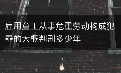 雇用童工从事危重劳动构成犯罪的大概判刑多少年