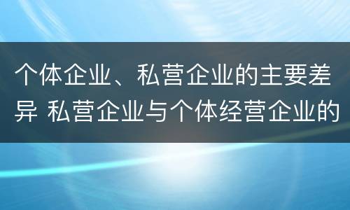 个体企业、私营企业的主要差异 私营企业与个体经营企业的区别