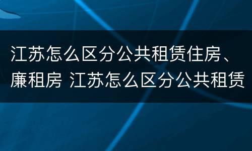 江苏怎么区分公共租赁住房、廉租房 江苏怎么区分公共租赁住房,廉租房的区别