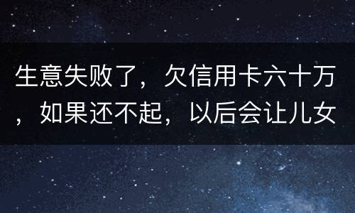 生意失败了，欠信用卡六十万，如果还不起，以后会让儿女继续还吗？孩子还很小