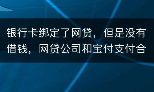 银行卡绑定了网贷，但是没有借钱，网贷公司和宝付支付合作的，会不会扣银行卡钱
