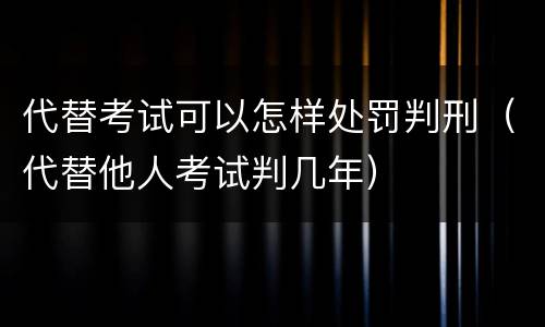 代替考试可以怎样处罚判刑（代替他人考试判几年）