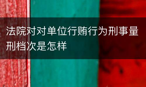 法院对对单位行贿行为刑事量刑档次是怎样