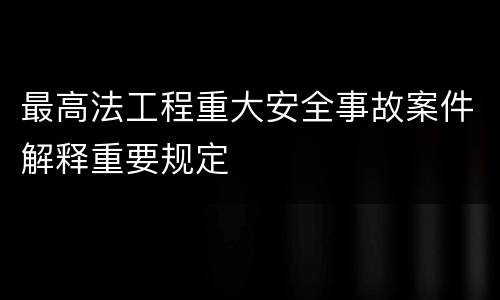 最高法工程重大安全事故案件解释重要规定