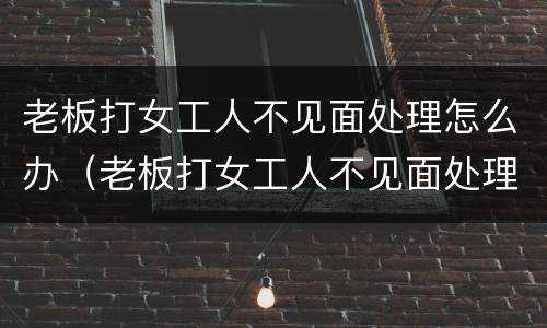 老板打女工人不见面处理怎么办（老板打女工人不见面处理怎么办呀）