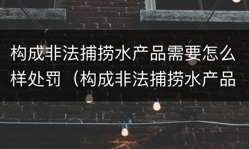 构成非法捕捞水产品需要怎么样处罚（构成非法捕捞水产品需要怎么样处罚呢）