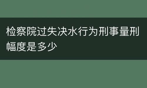 检察院过失决水行为刑事量刑幅度是多少