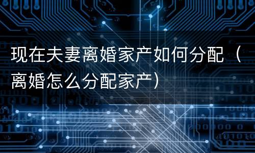 现在夫妻离婚家产如何分配（离婚怎么分配家产）