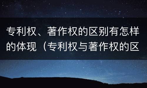 专利权、著作权的区别有怎样的体现（专利权与著作权的区别与联系）