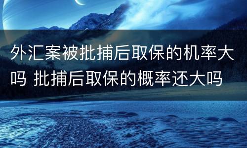 外汇案被批捕后取保的机率大吗 批捕后取保的概率还大吗