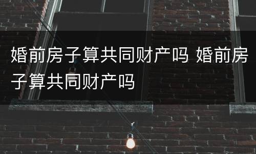 婚前房子算共同财产吗 婚前房子算共同财产吗