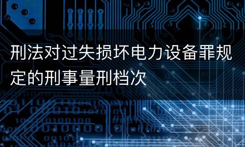 刑法对过失损坏电力设备罪规定的刑事量刑档次
