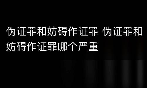 伪证罪和妨碍作证罪 伪证罪和妨碍作证罪哪个严重
