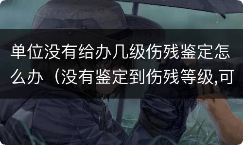 单位没有给办几级伤残鉴定怎么办（没有鉴定到伤残等级,可以要求公司赔偿吗）