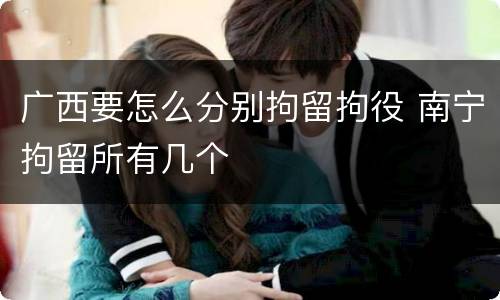 广西要怎么分别拘留拘役 南宁拘留所有几个