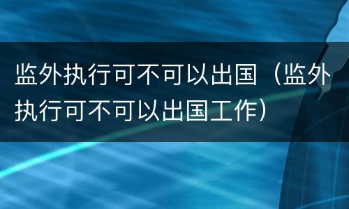 监外执行可不可以出国（监外执行可不可以出国工作）