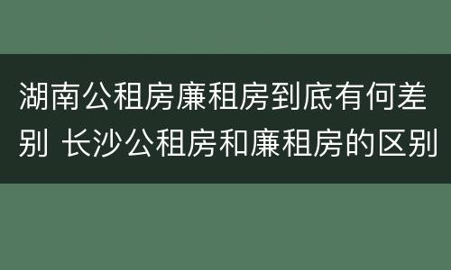 湖南公租房廉租房到底有何差别 长沙公租房和廉租房的区别