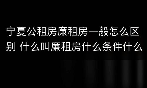 宁夏公租房廉租房一般怎么区别 什么叫廉租房什么条件什么叫公租房