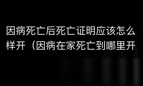 因病死亡后死亡证明应该怎么样开（因病在家死亡到哪里开死亡证明）
