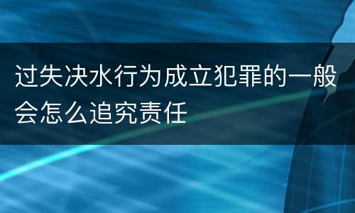 过失决水行为成立犯罪的一般会怎么追究责任