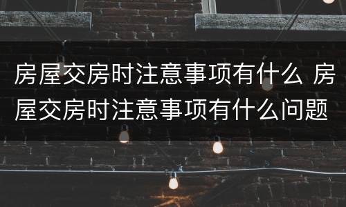 房屋交房时注意事项有什么 房屋交房时注意事项有什么问题
