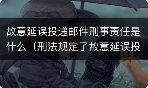 故意延误投递邮件刑事责任是什么（刑法规定了故意延误投递邮件罪）