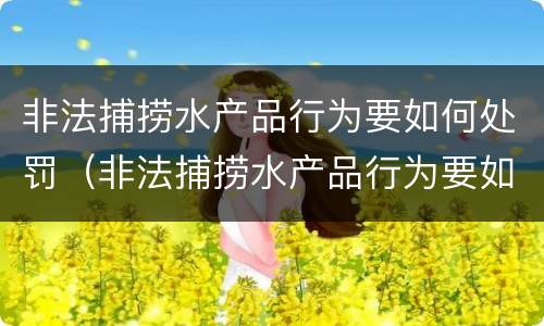 非法捕捞水产品行为要如何处罚（非法捕捞水产品行为要如何处罚呢）