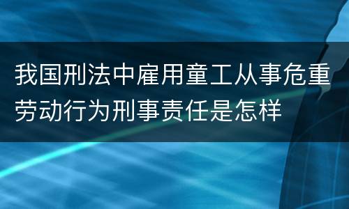 我国刑法中雇用童工从事危重劳动行为刑事责任是怎样