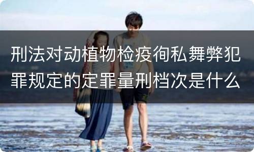 刑法对动植物检疫徇私舞弊犯罪规定的定罪量刑档次是什么样的