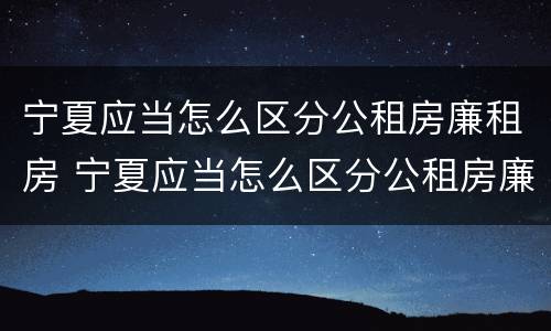 宁夏应当怎么区分公租房廉租房 宁夏应当怎么区分公租房廉租房和商品房