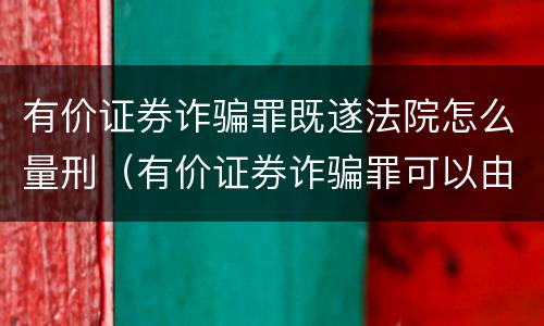 有价证券诈骗罪既遂法院怎么量刑（有价证券诈骗罪可以由单位构成吗）