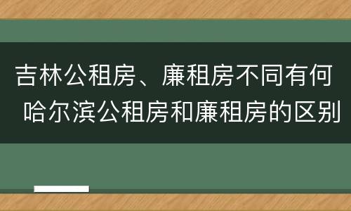 吉林公租房、廉租房不同有何 哈尔滨公租房和廉租房的区别