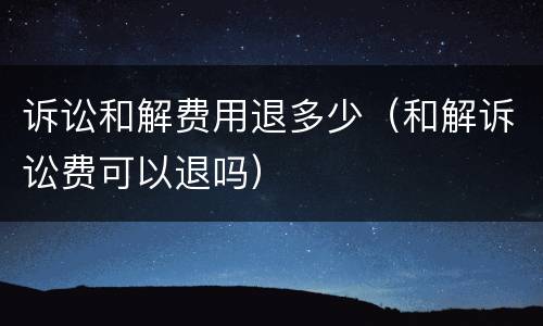诉讼和解费用退多少（和解诉讼费可以退吗）