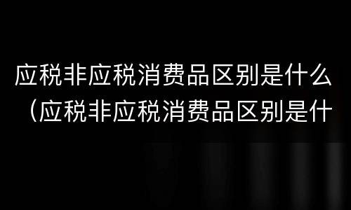 应税非应税消费品区别是什么（应税非应税消费品区别是什么意思）