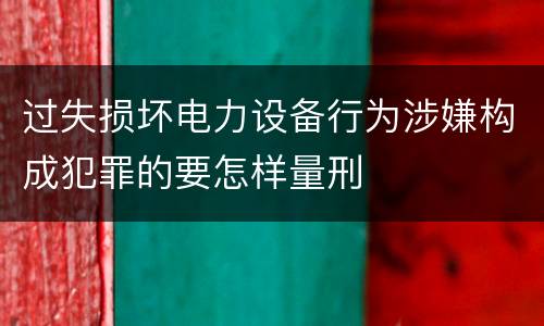 过失损坏电力设备行为涉嫌构成犯罪的要怎样量刑
