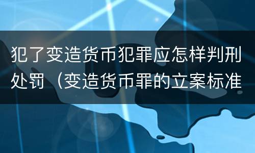 犯了变造货币犯罪应怎样判刑处罚（变造货币罪的立案标准）