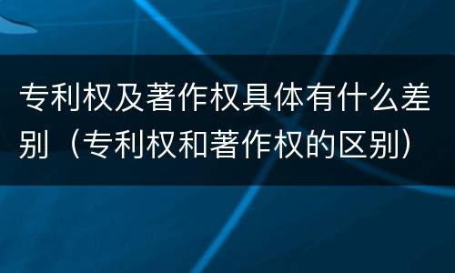 专利权及著作权具体有什么差别(专利权和著作权的区别)