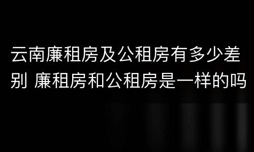云南廉租房及公租房有多少差别 廉租房和公租房是一样的吗