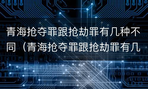 青海抢夺罪跟抢劫罪有几种不同（青海抢夺罪跟抢劫罪有几种不同吗）