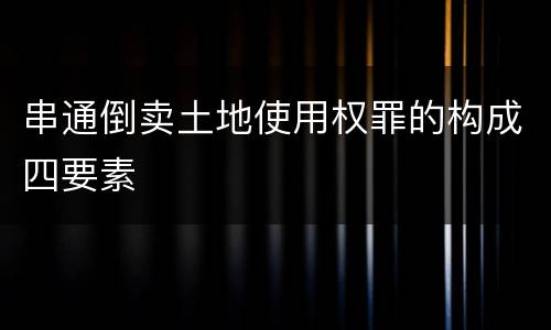 串通倒卖土地使用权罪的构成四要素