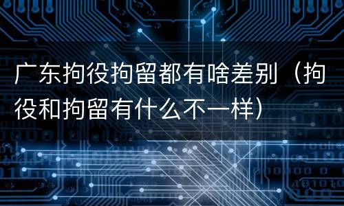广东拘役拘留都有啥差别（拘役和拘留有什么不一样）