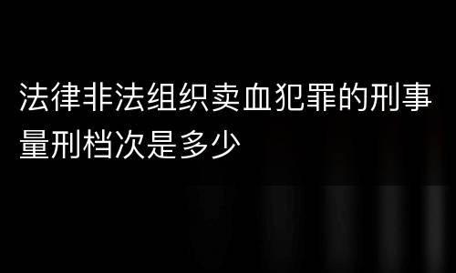 法律非法组织卖血犯罪的刑事量刑档次是多少