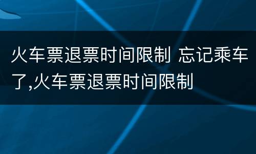 火车票退票时间限制 忘记乘车了,火车票退票时间限制